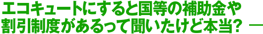 エコキュートにすると国等の補助金や割引制度があるって聞いたけど本当?